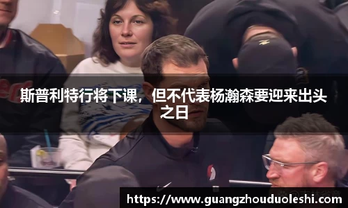 斯普利特行将下课，但不代表杨瀚森要迎来出头之日